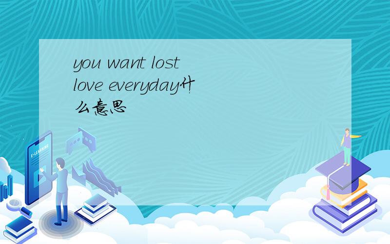 you want lost love everyday什么意思