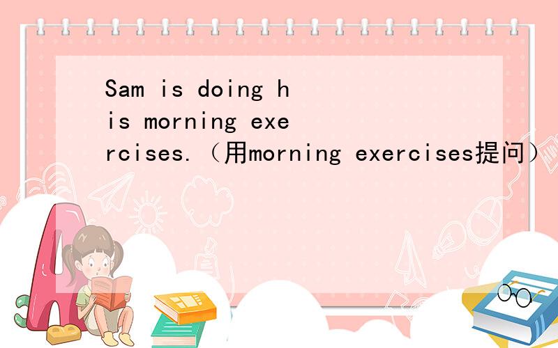 Sam is doing his morning exercises.（用morning exercises提问）