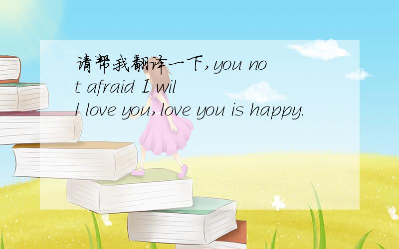 请帮我翻译一下,you not afraid I will love you,love you is happy.