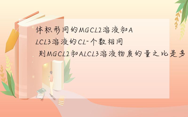 体积形同的MGCL2溶液和ALCL3溶液的CL-个数相同 则MGCL2和ALCL3溶液物质的量之比是多少?请问这道题怎么做?选项是1：1 1：22：33：2我觉得是3：2 不过是猜的不是很清楚 对吗?该怎么做?