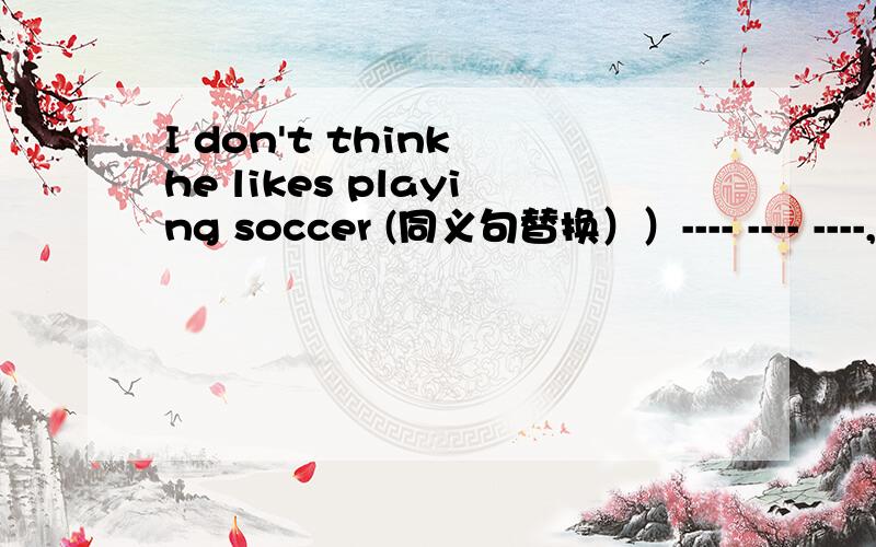 I don't think he likes playing soccer (同义句替换））---- ---- ----,he---- ----playing soccer