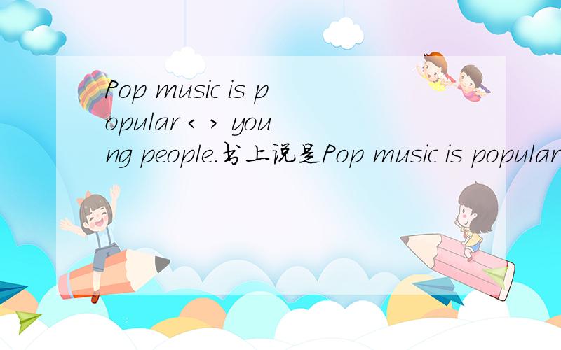 Pop music is popular < > young people.书上说是Pop music is popular with young people.但答案上是among到底填那个,为什么?