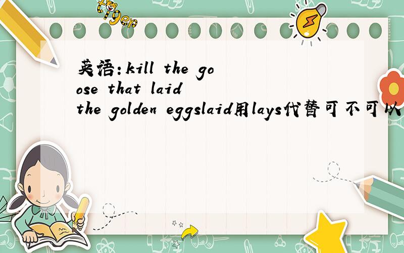 英语：kill the goose that laid the golden eggslaid用lays代替可不可以,为何要用过去式