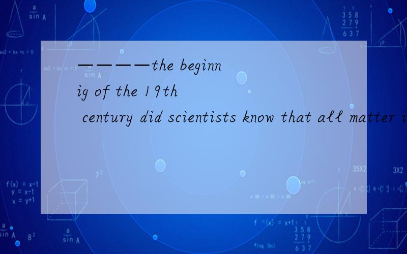 ————the beginnig of the 19th century did scientists know that all matter is made up of atoms .a.at b .by c.up to d.not until