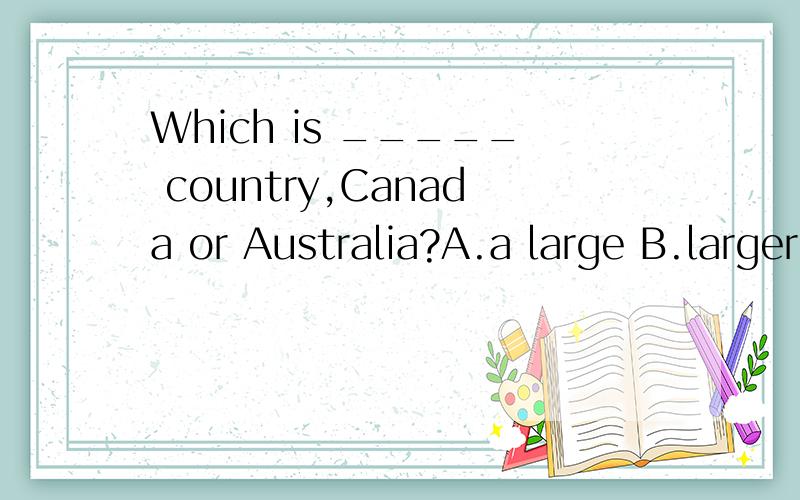 Which is _____ country,Canada or Australia?A.a large B.larger C.a larger D.the larger谁能给我这几个问题的答案并说出为什么?1.Which is _____ country,CanadaorAustralia?A.a large B.larger C.a larger D.the larger2.Which of those radios s