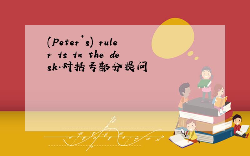 (Peter's) ruler is in the desk.对括号部分提问