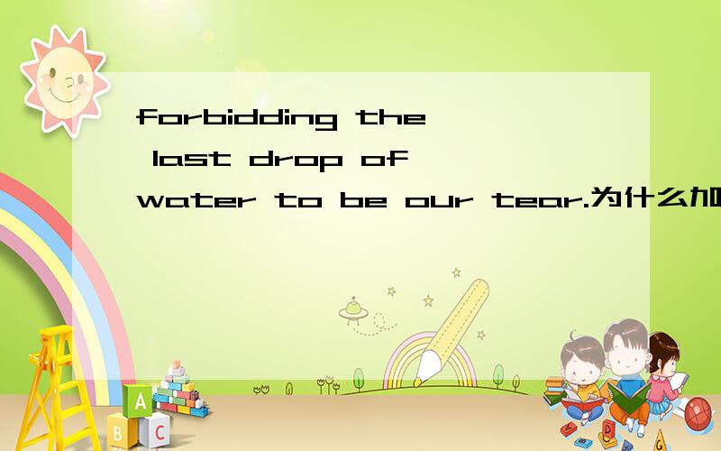 forbidding the last drop of water to be our tear.为什么加to?为什么不能说系表结构呢?我想知道为什么?我高中学的非谓语3种形式,也就是说句中必须要有动词,但这里没有所以只能用TO BE?还是TO BE表将来?f