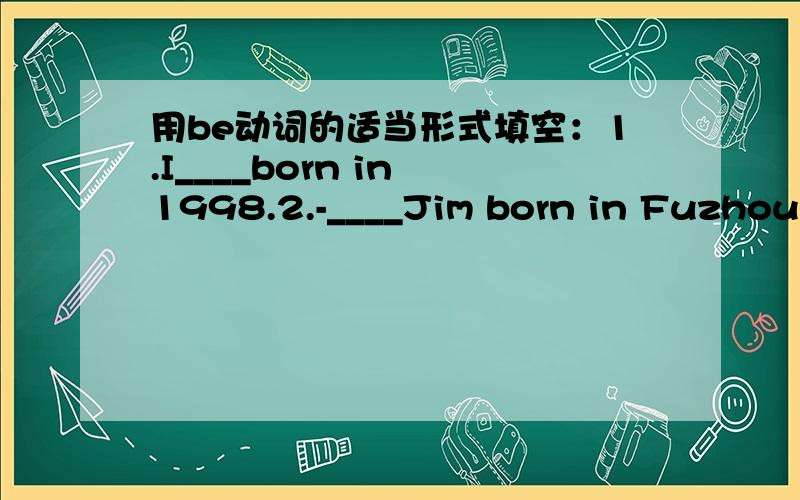 用be动词的适当形式填空：1.I____born in 1998.2.-____Jim born in Fuzhou?-Yes,he____3.-Where____you born?-In Shanghai 4.-When____your brother born?-On October 1st,1995 5.Mary____born in Beijing