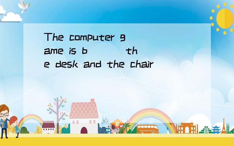 The computer game is b___ the desk and the chair