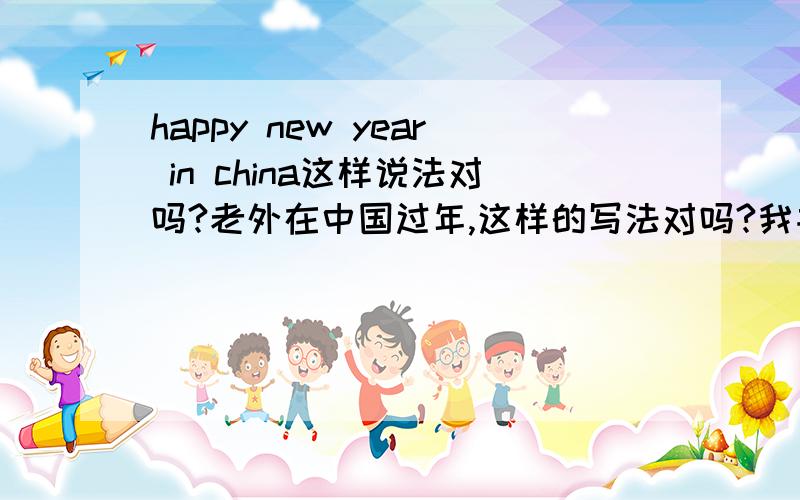 happy new year in china这样说法对吗?老外在中国过年,这样的写法对吗?我并不是说春节快乐的意思啊，只是他人在中国，希望他在中国能有个开心年的意思，所以才问这样的写法符合英语习惯吗