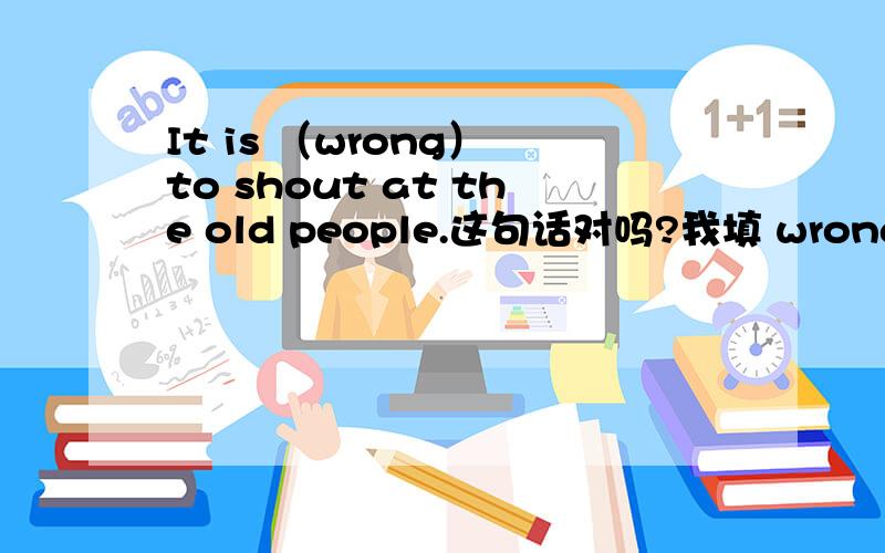 It is （wrong） to shout at the old people.这句话对吗?我填 wrong行吗?