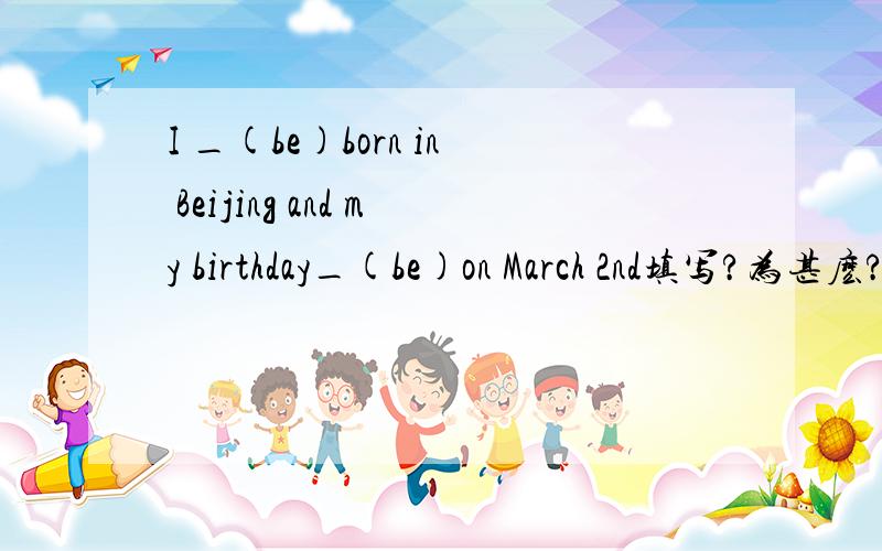 I _(be)born in Beijing and my birthday_(be)on March 2nd填写?为甚麽?