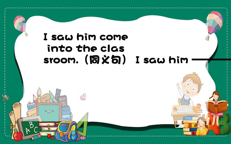 I saw him come into the classroom.（同义句） I saw him ———— the classroom.