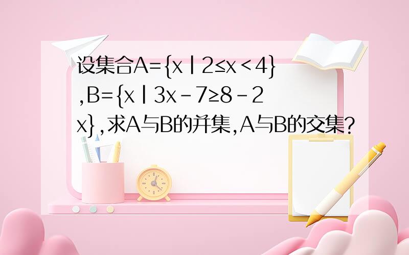 设集合A={x|2≤x＜4},B={x|3x–7≥8–2x},求A与B的并集,A与B的交集?