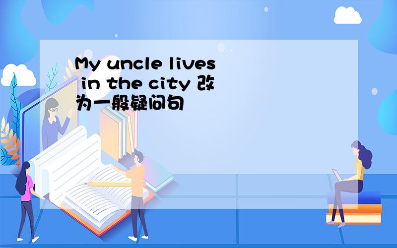 My uncle lives in the city 改为一般疑问句