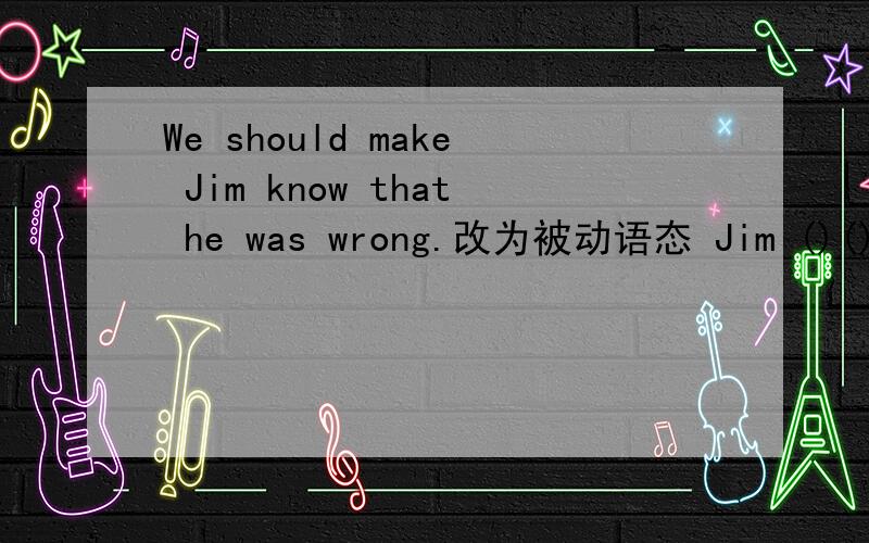 We should make Jim know that he was wrong.改为被动语态 Jim ()()()()() that he was wrong.