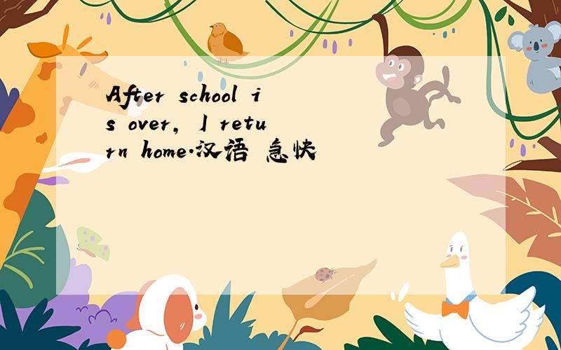 After school is over, I return home.汉语 急快