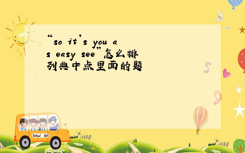 “so it's you as easy see”怎么排列典中点里面的题