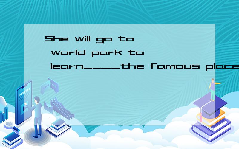 She will go to world park to learn____the famous places A,from B,to C,at D.about