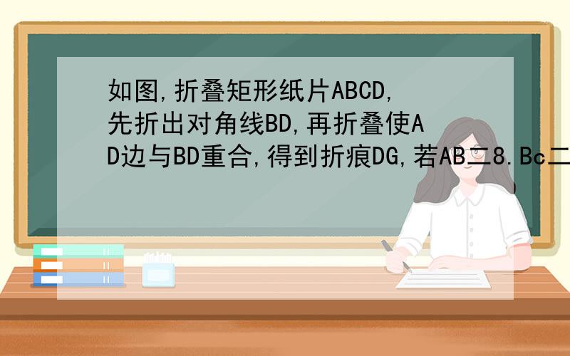 如图,折叠矩形纸片ABCD,先折出对角线BD,再折叠使AD边与BD重合,得到折痕DG,若AB二8.Bc二6,求AG的长