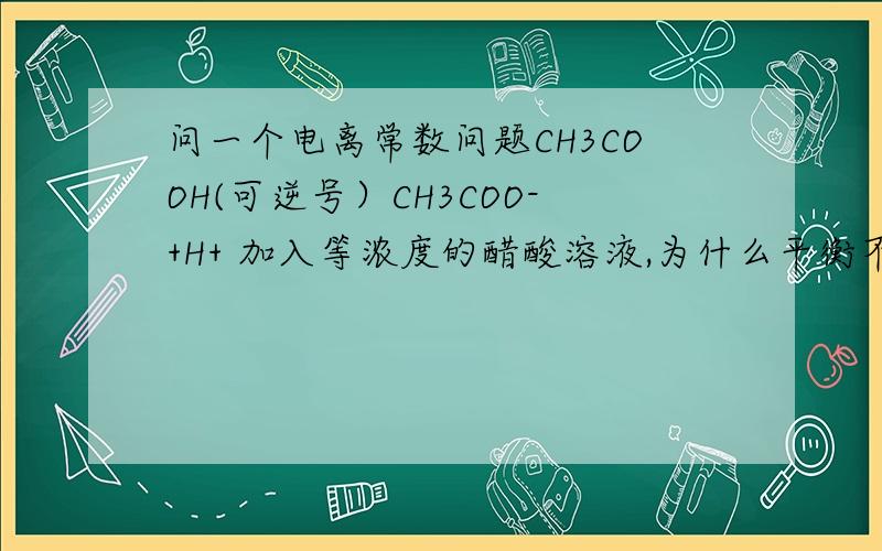 问一个电离常数问题CH3COOH(可逆号）CH3COO-+H+ 加入等浓度的醋酸溶液,为什么平衡不移动,导电能力不变?