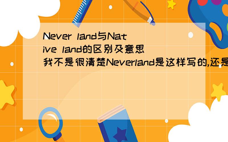 Never land与Native land的区别及意思我不是很清楚Neverland是这样写的,还是这样写的Never land...(这2种写法有什么区别么?)说说这2个词组是什么意思吧,有什么相同与不同之处吧...对了,Native land是不