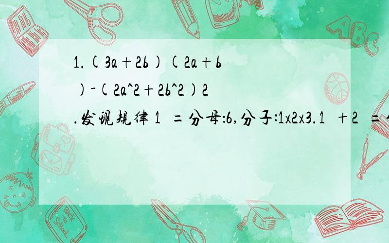 1.(3a+2b)(2a+b)-(2a^2+2b^2)2.发现规律 1²=分母：6,分子:1x2x3.1²+2²=分母6.分子2x3x5.1²+2²+3²=分母6,分子3x4x7.1²+2²+3²+4²=分母6,分子4x5x9.…用一个含n的算式表示这个规律.