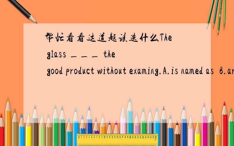 帮忙看看这道题该选什么The glass ___ the good product without examing.A.is named as  B.are named  C.are named as  D.is named of
