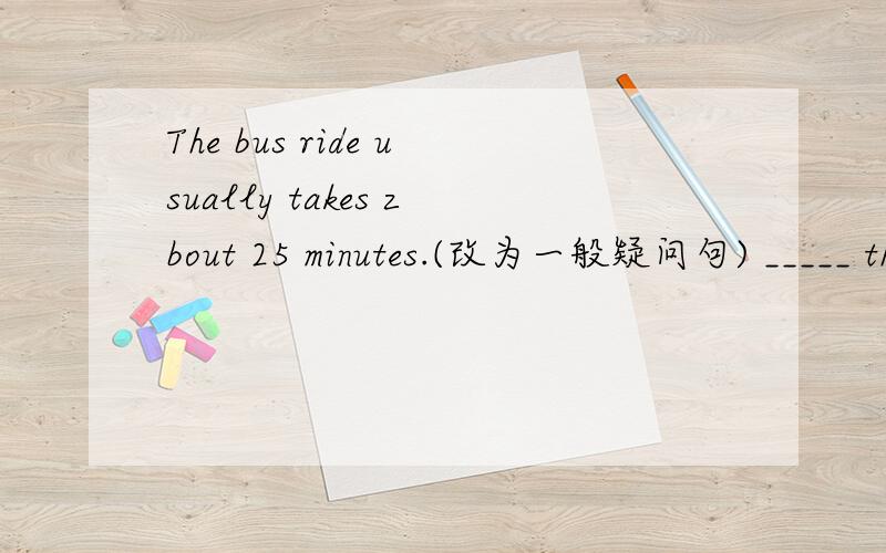 The bus ride usually takes zbout 25 minutes.(改为一般疑问句) _____ the bus ride usually ____ about 25 minutes?Jack has to go to the doctor.(对划线部分提问)_____ does Jack ____to _____?They can make bread.(改为一般疑问句)_____ the