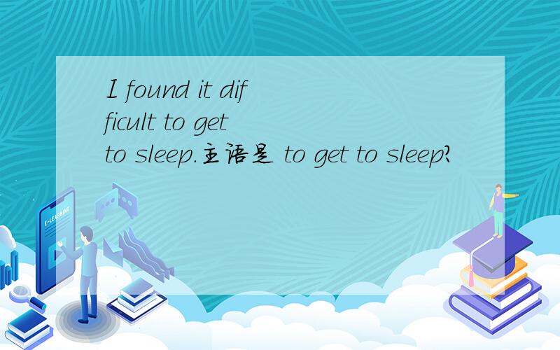 I found it difficult to get to sleep.主语是 to get to sleep?