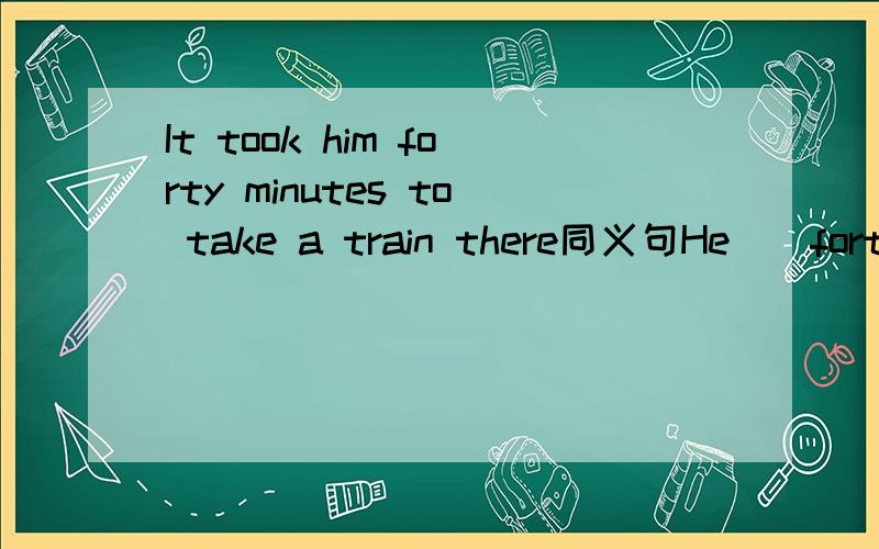 It took him forty minutes to take a train there同义句He__forty minutes__a train there.快,