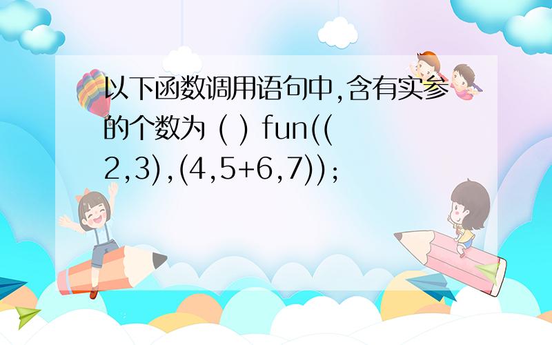以下函数调用语句中,含有实参的个数为 ( ) fun((2,3),(4,5+6,7));