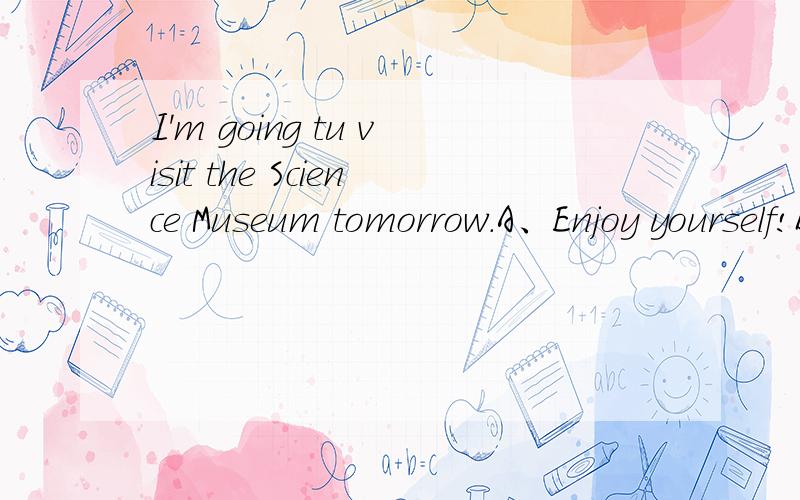 I'm going tu visit the Science Museum tomorrow.A、Enjoy yourself!B、Come on!C、Good luck!D、It doesn't matter.