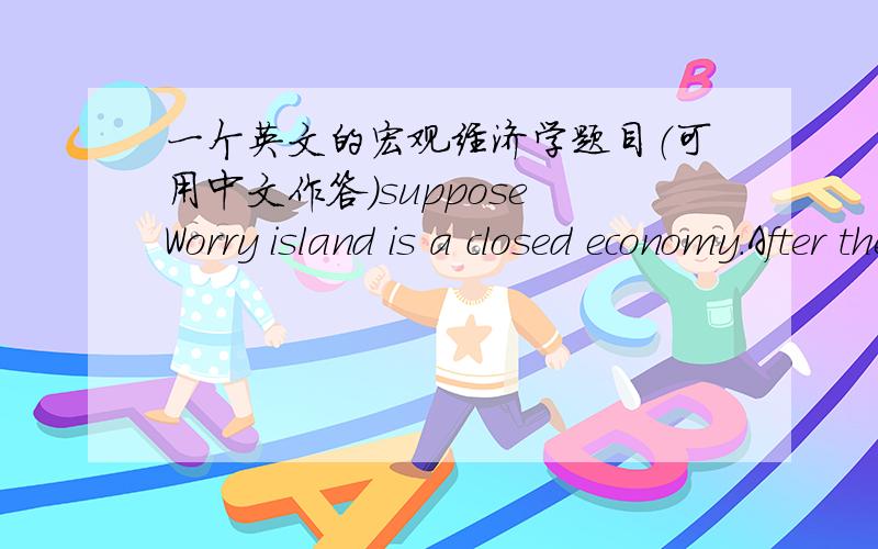 一个英文的宏观经济学题目（可用中文作答）suppose Worry island is a closed economy.After the fincial turmoil,the households become pessimistic about the future.a:instead,suppose the central bank targets on a fixed interest rate.Use