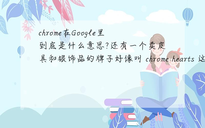 chrome在Google里到底是什么意思?还有一个卖皮具和银饰品的牌子好像叫 chrome hearts 这些里面的chrome到底什么意思呢~不过这个：铬：怎么理解呢？