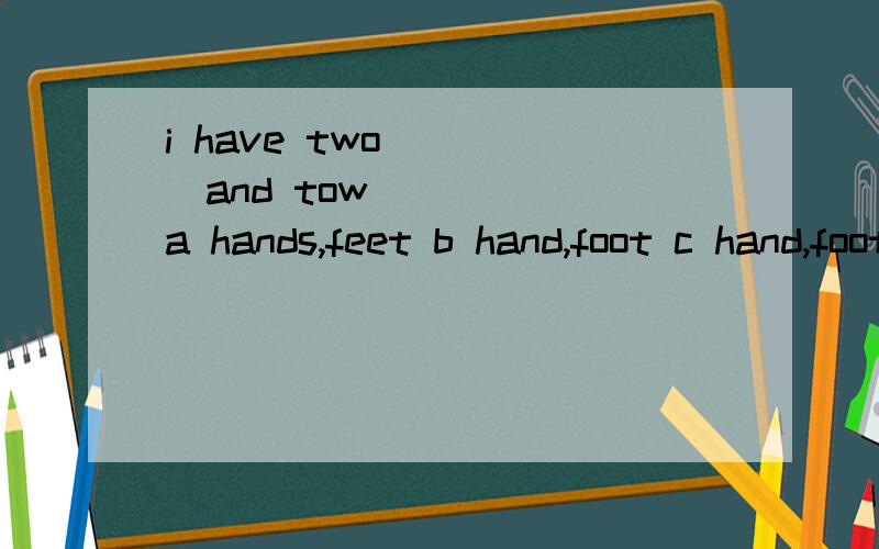 i have two ____and tow_____ a hands,feet b hand,foot c hand,foots d hand,foots