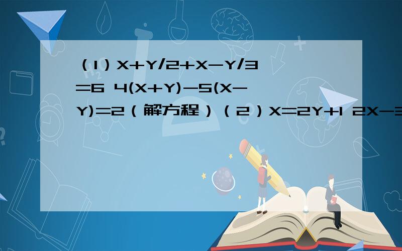 （1）X+Y/2+X-Y/3=6 4(X+Y)-5(X-Y)=2（解方程）（2）X=2Y+1 2X-3Y=5