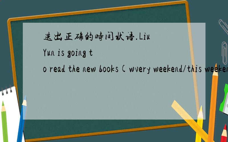 选出正确的时间状语.Liu Yun is going to read the new books(wvery weekend/this weekend).Her mother is going to the supermarket with her (every day/tody).They are going to visit their aunt（this evening/everyevening）.Chen Jie is going to wri