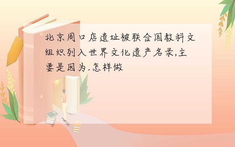 北京周口店遗址被联合国教科文组织列入世界文化遗产名录,主要是因为.怎样做