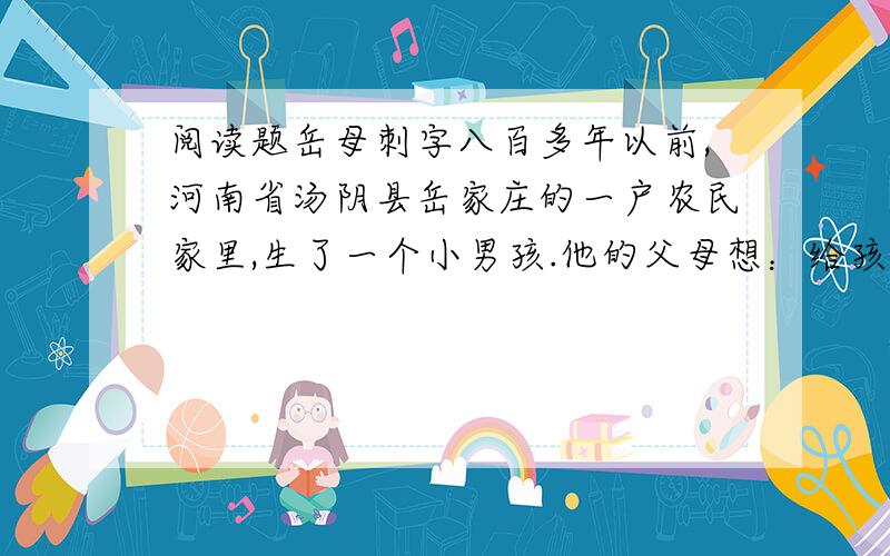 阅读题岳母刺字八百多年以前,河南省汤阴县岳家庄的一户农民家里,生了一个小男孩.他的父母想：给孩子起个什么名字好呢?就在这时,一群大雁从天空而过,父母高兴地说：