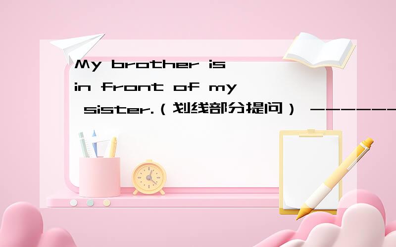 My brother is in front of my sister.（划线部分提问） ------------------ （ ） （ ）your brother?