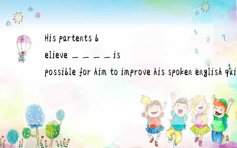 His partents believe ____is possible for him to improve his spoken english quickly with the help...His partents believe ____is possible for him to improve his spoken english quickly with the help of a foreigner .Ahim B he C it D that ,为什么选 it