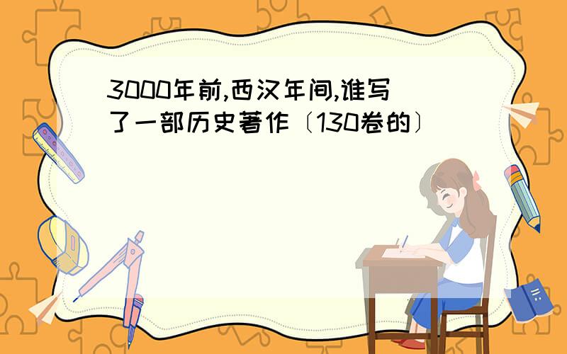 3000年前,西汉年间,谁写了一部历史著作〔130卷的〕