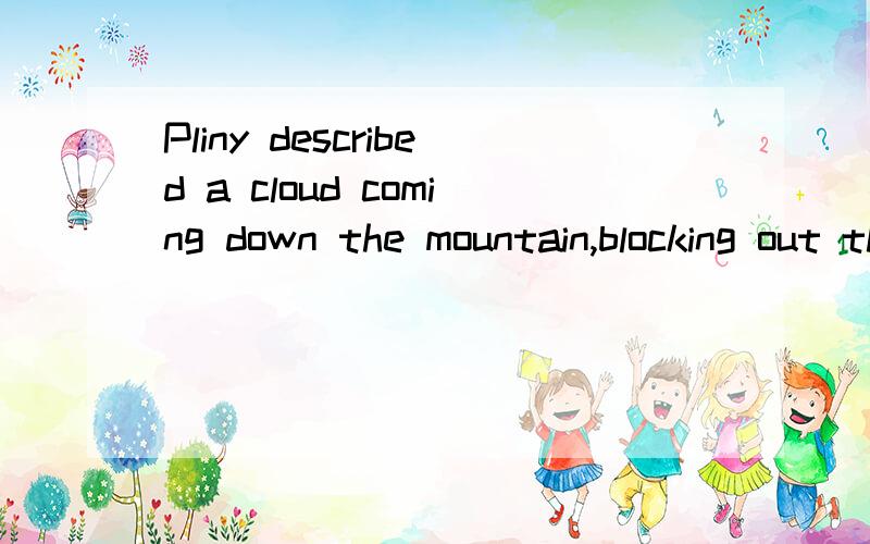 Pliny described a cloud coming down the mountain,blocking out the sun and burying everything in its path,including whole villages and towns.求这句的翻译
