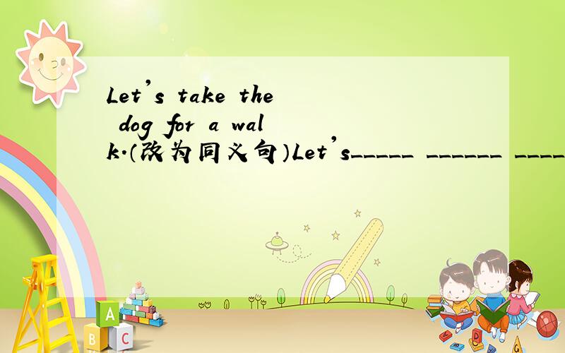Let's take the dog for a walk.（改为同义句）Let's_____ ______ ______ _______ with the dog.因为今天就要知道喔!注意格式！不要把格式弄错了！