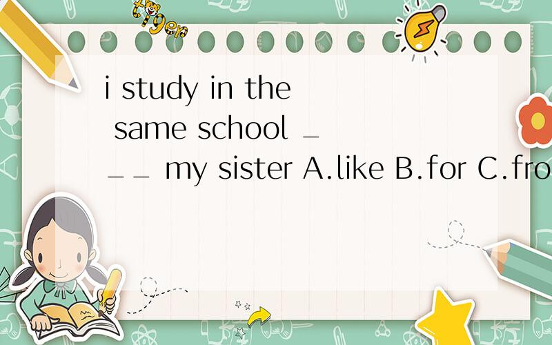 i study in the same school ___ my sister A.like B.for C.from D.as