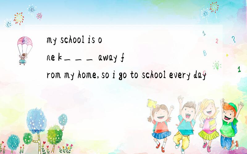 my school is one k___ away from my home,so i go to school every day
