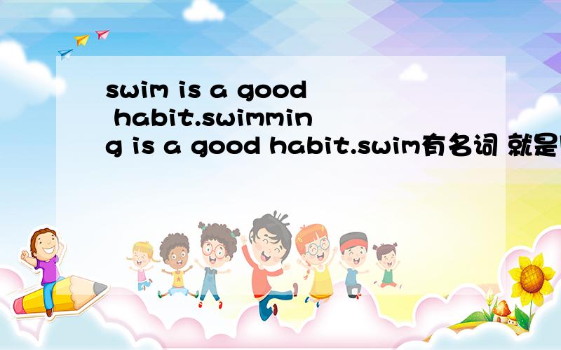 swim is a good habit.swimming is a good habit.swim有名词 就是同样需要个名词时是选择名词本身还是用动名词 区别是什么