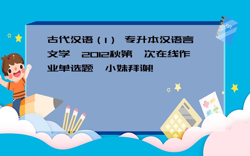 古代汉语（1） 专升本汉语言文学,2012秋第一次在线作业单选题,小妹拜谢!