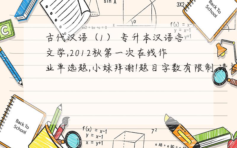 古代汉语（1） 专升本汉语言文学,2012秋第一次在线作业单选题,小妹拜谢!题目字数有限制,请各位留下邮箱,我把题目发给大家,非常感谢!